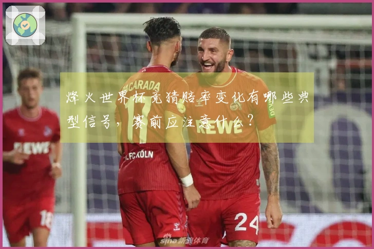 烽火世界杯竞猜赔率变化有哪些典型信号，赛前应注意什么？